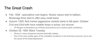 The Great Crash
● Feb. 1928 - speculative rush begins. Stocks values start to balloon.
Brokerage firms start to offer easy credit loans.
● Autumn 1929: Bull market (aggressive market) starts to fall apart. October
21st and 23rd both have notable drops in prices, but recover.
○ JP Morgan orchestrates one of these recoveries to try to restore public confidence
● October 29, 1929: Black Tuesday
○ Stocks in many companies become basically useless
○ One of the more visible signs of the unhealthy conditions in the American economy, but is not
the cause of the Great Depression
 