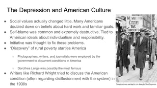 The Depression and American Culture
● Social values actually changed little. Many Americans
doubled down on beliefs about hard work and familiar goals.
● Self-blame was common and extremely destructive. Tied to
American ideals about individualism and responsibility.
● Initiative was thought to fix these problems.
● “Discovery” of rural poverty startles America
○ Photographers, writers, and journalists were employed by the
government to document conditions in America
○ Dorothea Lange was possibly the most famous
● Writers like Richard Wright tried to discuss the American
condition (often regarding disillusionment with the system) in
the 1930s
 