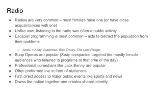 Radio
● Radios are very common – most families have one (or have close
acquaintances with one)
● Unlike now, listening to the radio was often a public activity
● Escapist programming is most common – acts to distract the population from
their problems
○ Amos ‘n Andy, Superman, Dick Tracey, The Lone Ranger
● Soap Operas are popular (Soap companies targeted the mostly-female
audiences who listened to programs at that time of the day)
● Professional comedians like Jack Benny are popular
● Often preformed live in front of audiences
● First direct access to major public events like sports and news
● Draws the nation together and creates shared identity
 