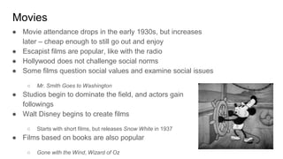 Movies
● Movie attendance drops in the early 1930s, but increases
later – cheap enough to still go out and enjoy
● Escapist films are popular, like with the radio
● Hollywood does not challenge social norms
● Some films question social values and examine social issues
○ Mr. Smith Goes to Washington
● Studios begin to dominate the field, and actors gain
followings
● Walt Disney begins to create films
○ Starts with short films, but releases Snow White in 1937
● Films based on books are also popular
○ Gone with the Wind, Wizard of Oz
 