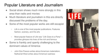 Popular Literature and Journalism
● Social strain shows much more strongly in this
area than radio and movies
● Much literature and journalism in this era directly
discussed the problems of the day.
● Some of the most popular works are still escapist
○ Life is one of the most popular publications. Features
fashion, scenery, and the arts
○ Most popular feature of Life was “Life Goes to a Party” –
provides glimpse into lives of the rich and famous
● Some is frankly and openly challenging to the
dominant values of America
○ John Dos Passos writes about American materialism,
Nathaniel West writes about American sadness
 