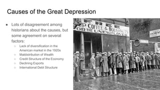 Causes of the Great Depression
● Lots of disagreement among
historians about the causes, but
some agreement on several
factors:
○ Lack of diversification in the
American market in the 1920s
○ Maldistribution of Wealth
○ Credit Structure of the Economy
○ Declining Exports
○ International Debt Structure
 