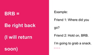 BRB =
Be right back
(I will return
soon)
Example:
Friend 1: Where did you
go?
Friend 2: Hold on, BRB.
I’m going to grab a snack.
 