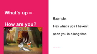 What’s up =
How are you?
Example:
Hey what’s up? I haven’t
seen you in a long time.
 