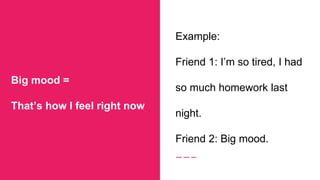 Big mood =
That’s how I feel right now
Example:
Friend 1: I’m so tired, I had
so much homework last
night.
Friend 2: Big mood.
 