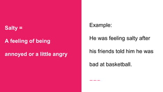 Salty =
A feeling of being
annoyed or a little angry
Example:
He was feeling salty after
his friends told him he was
bad at basketball.
 