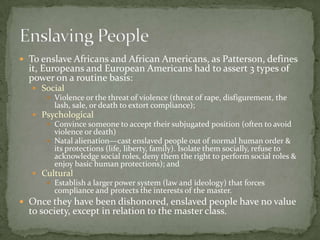  To enslave Africans and African Americans, as Patterson, defines
  it, Europeans and European Americans had to assert 3 types of
  power on a routine basis:
    Social
       Violence or the threat of violence (threat of rape, disfigurement, the
        lash, sale, or death to extort compliance);
    Psychological
       Convince someone to accept their subjugated position (often to avoid
        violence or death)
       Natal alienation—cast enslaved people out of normal human order &
        its protections (life, liberty, family). Isolate them socially, refuse to
        acknowledge social roles, deny them the right to perform social roles &
        enjoy basic human protections); and
    Cultural
       Establish a larger power system (law and ideology) that forces
        compliance and protects the interests of the master.
 Once they have been dishonored, enslaved people have no value
  to society, except in relation to the master class.
 