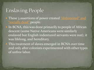  These 3 assertions of power created “dishonored” and
  “socially dead” people.
 In BCNA, this was done primarily to people of African
  descent (some Native Americans were similarly
  enslaved but English indentured servants were not), it
  was lifelong, and hereditary.
 This treatment of slaves emerged in BCNA over time
  and only after colonists experimented with other types
  of unfree labor.
 
