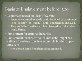  Legitimacy rested on ideas of warfare.
   Enemies captured in battle could be killed or considered
    to be “socially” or “legally” “dead” and thereby enslaved.
   They could be freed once rulers changed or if their side
    won a battle.
 Punishment for criminal behavior.
 Punishment for those who fell into debt (might sell
 self or a loved one to relieve economic burden or pay
 off a debt).
   Any person could find themselves enslaved.
 