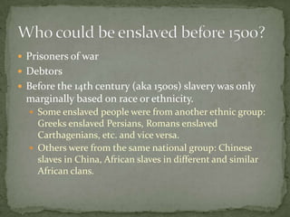  Prisoners of war
 Debtors
 Before the 14th century (aka 1500s) slavery was only
 marginally based on race or ethnicity.
   Some enslaved people were from another ethnic group:
    Greeks enslaved Persians, Romans enslaved
    Carthagenians, etc. and vice versa.
   Others were from the same national group: Chinese
    slaves in China, African slaves in different and similar
    African clans.
 