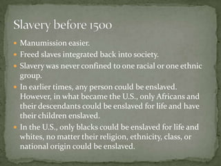  Manumission easier.
 Freed slaves integrated back into society.
 Slavery was never confined to one racial or one ethnic
  group.
 In earlier times, any person could be enslaved.
  However, in what became the U.S., only Africans and
  their descendants could be enslaved for life and have
  their children enslaved.
 In the U.S., only blacks could be enslaved for life and
  whites, no matter their religion, ethnicity, class, or
  national origin could be enslaved.
 