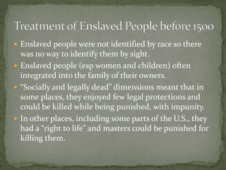  Enslaved people were not identified by race so there
  was no way to identify them by sight.
 Enslaved people (esp women and children) often
  integrated into the family of their owners.
 “Socially and legally dead” dimensions meant that in
  some places, they enjoyed few legal protections and
  could be killed while being punished, with impunity.
 In other places, including some parts of the U.S., they
  had a “right to life” and masters could be punished for
  killing them.
 