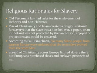  Old Testament law had rules for the enslavement of
  Hebrews and non-Hebrews.
 Rise of Christianity and Islam created a religious rational
  for slavery: that the slave was a non-believer, a pagan, or an
  infidel and was not protected by the law of God, enjoyed no
  protections and could be enslaved.
 According to Paul Finkelman, “so many Slavic people from
  eastern Europe were enslaved that the term slave evolved
  from the word Slav.”
 Spread of Christianity across Europe limited slavery there
  but Europeans purchased slaves and enslaved prisoners of
  war.
 