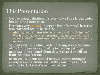  Get a working definition of slavery as well as a larger, global
  history of the institution.
 Develop a very general understanding of slavery’s historical
  trajectory and nature in the U.S.
   Although more information on slavery and its role in the Civil
     War is provided in other presentations, students who want
     more detailed information should take the American Slavery
     seminar.
 Students will be reading Frederick Douglass’s A Narrative
  of the Life of Frederick Douglass to develop a stronger
  understanding of antebellum slavery than they will get
  from this presentation.
 In the end, students should have an understanding of
  slavery as an institution so that they can understand its
  relation to the Civil War and Reconstruction.
 
