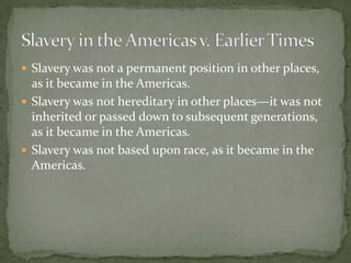  Slavery was not a permanent position in other places,
  as it became in the Americas.
 Slavery was not hereditary in other places—it was not
  inherited or passed down to subsequent generations,
  as it became in the Americas.
 Slavery was not based upon race, as it became in the
  Americas.
 