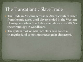  The Trade in Africans across the Atlantic system lasted
  from the mid 1440s until slavery ended in the Western
  Hemisphere when Brazil abolished slavery in 1888. See
  the chronology in Goodheart.
 The system took on what scholars have called a
  triangular (and sometimes rectangular character).
 
