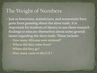  Just as historians, statisticians, and economists have
  gone from guessing about the slave trade, it is
  important for students of slavery to use these research
  findings to educate themselves about some general
  issues regarding the slave trade. These include:
   How many Africans were enslaved?
   Where did they come from?
   Where did they go?
   How many came to the U.S.?
 