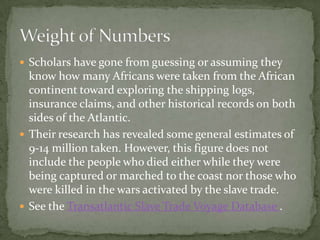  Scholars have gone from guessing or assuming they
  know how many Africans were taken from the African
  continent toward exploring the shipping logs,
  insurance claims, and other historical records on both
  sides of the Atlantic.
 Their research has revealed some general estimates of
  9-14 million taken. However, this figure does not
  include the people who died either while they were
  being captured or marched to the coast nor those who
  were killed in the wars activated by the slave trade.
 See the Transatlantic Slave Trade Voyage Database .
 