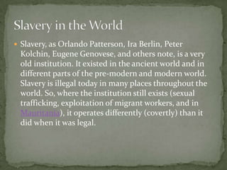  Slavery, as Orlando Patterson, Ira Berlin, Peter
  Kolchin, Eugene Genovese, and others note, is a very
  old institution. It existed in the ancient world and in
  different parts of the pre-modern and modern world.
  Slavery is illegal today in many places throughout the
  world. So, where the institution still exists (sexual
  trafficking, exploitation of migrant workers, and in
  Mauritania), it operates differently (covertly) than it
  did when it was legal.
 