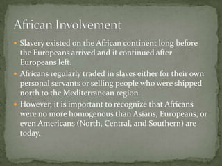  Slavery existed on the African continent long before
  the Europeans arrived and it continued after
  Europeans left.
 Africans regularly traded in slaves either for their own
  personal servants or selling people who were shipped
  north to the Mediterranean region.
 However, it is important to recognize that Africans
  were no more homogenous than Asians, Europeans, or
  even Americans (North, Central, and Southern) are
  today.
 