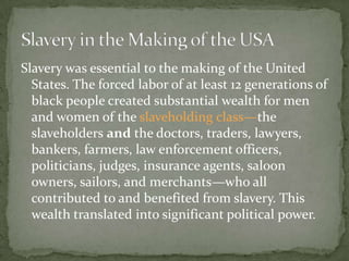 Slavery was essential to the making of the United
  States. The forced labor of at least 12 generations of
  black people created substantial wealth for men
  and women of the slaveholding class—the
  slaveholders and the doctors, traders, lawyers,
  bankers, farmers, law enforcement officers,
  politicians, judges, insurance agents, saloon
  owners, sailors, and merchants—who all
  contributed to and benefited from slavery. This
  wealth translated into significant political power.
 