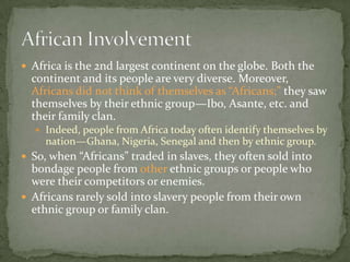  Africa is the 2nd largest continent on the globe. Both the
  continent and its people are very diverse. Moreover,
  Africans did not think of themselves as “Africans;” they saw
  themselves by their ethnic group—Ibo, Asante, etc. and
  their family clan.
   Indeed, people from Africa today often identify themselves by
     nation—Ghana, Nigeria, Senegal and then by ethnic group.
 So, when “Africans” traded in slaves, they often sold into
  bondage people from other ethnic groups or people who
  were their competitors or enemies.
 Africans rarely sold into slavery people from their own
  ethnic group or family clan.
 