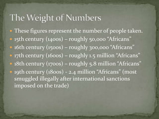  These figures represent the number of people taken.
 15th century (1400s) – roughly 50,000 “Africans”
 16th century (1500s) – roughly 300,000 “Africans”
 17th century (1600s) – roughly 1.5 million “Africans”
 18th century (1700s) – roughly 5.8 million “Africans”
 19th century (1800s) - 2.4 million “Africans” (most
  smuggled illegally after international sanctions
  imposed on the trade)
 