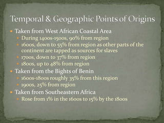  Taken from West African Coastal Area
   During 1400s-1500s, 90% from region
   1600s, down to 55% from region as other parts of the
    continent are tapped as sources for slaves
   1700s, down to 37% from region
   1800s, up to 48% from region
 Taken from the Bights of Benin
   1600s-1800s roughly 35% from this region
   1900s, 25% from region
 Taken from Southeastern Africa
   Rose from 1% in the 1600s to 15% by the 1800s
 