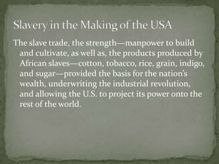The slave trade, the strength—manpower to build
 and cultivate, as well as, the products produced by
 African slaves—cotton, tobacco, rice, grain, indigo,
 and sugar—provided the basis for the nation’s
 wealth, underwriting the industrial revolution,
 and allowing the U.S. to project its power onto the
 rest of the world.
 