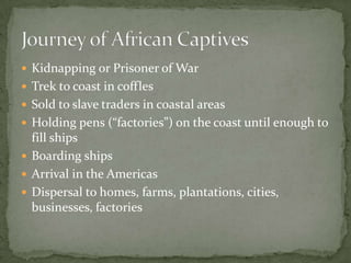  Kidnapping or Prisoner of War
 Trek to coast in coffles
 Sold to slave traders in coastal areas
 Holding pens (“factories”) on the coast until enough to
  fill ships
 Boarding ships
 Arrival in the Americas
 Dispersal to homes, farms, plantations, cities,
  businesses, factories
 