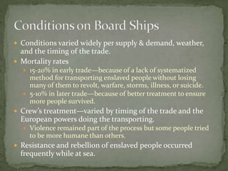  Conditions varied widely per supply & demand, weather,
  and the timing of the trade.
 Mortality rates
   15-20% in early trade—because of a lack of systematized
    method for transporting enslaved people without losing
    many of them to revolt, warfare, storms, illness, or suicide.
   5-10% in later trade—because of better treatment to ensure
    more people survived.
 Crew’s treatment—varied by timing of the trade and the
  European powers doing the transporting.
   Violence remained part of the process but some people tried
    to be more humane than others.
 Resistance and rebellion of enslaved people occurred
  frequently while at sea.
 
