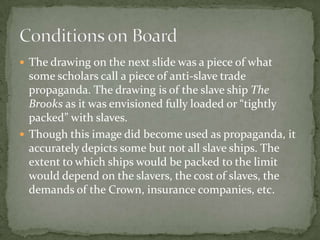  The drawing on the next slide was a piece of what
  some scholars call a piece of anti-slave trade
  propaganda. The drawing is of the slave ship The
  Brooks as it was envisioned fully loaded or “tightly
  packed” with slaves.
 Though this image did become used as propaganda, it
  accurately depicts some but not all slave ships. The
  extent to which ships would be packed to the limit
  would depend on the slavers, the cost of slaves, the
  demands of the Crown, insurance companies, etc.
 