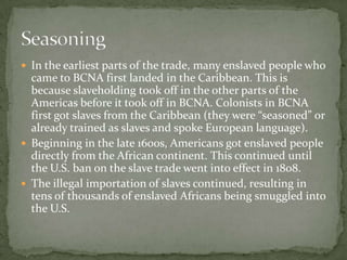  In the earliest parts of the trade, many enslaved people who
  came to BCNA first landed in the Caribbean. This is
  because slaveholding took off in the other parts of the
  Americas before it took off in BCNA. Colonists in BCNA
  first got slaves from the Caribbean (they were “seasoned” or
  already trained as slaves and spoke European language).
 Beginning in the late 1600s, Americans got enslaved people
  directly from the African continent. This continued until
  the U.S. ban on the slave trade went into effect in 1808.
 The illegal importation of slaves continued, resulting in
  tens of thousands of enslaved Africans being smuggled into
  the U.S.
 
