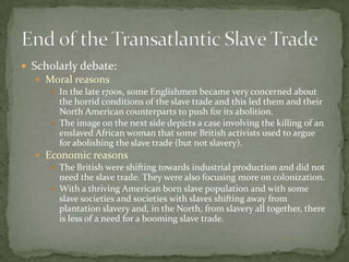  Scholarly debate:
   Moral reasons
      In the late 1700s, some Englishmen became very concerned about
       the horrid conditions of the slave trade and this led them and their
       North American counterparts to push for its abolition.
      The image on the next side depicts a case involving the killing of an
       enslaved African woman that some British activists used to argue
       for abolishing the slave trade (but not slavery).
   Economic reasons
      The British were shifting towards industrial production and did not
       need the slave trade. They were also focusing more on colonization.
      With a thriving American born slave population and with some
       slave societies and societies with slaves shifting away from
       plantation slavery and, in the North, from slavery all together, there
       is less of a need for a booming slave trade.
 