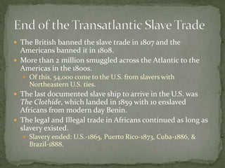  The British banned the slave trade in 1807 and the
  Americans banned it in 1808.
 More than 2 million smuggled across the Atlantic to the
  Americas in the 1800s.
   Of this, 54,000 come to the U.S. from slavers with
     Northeastern U.S. ties.
 The last documented slave ship to arrive in the U.S. was
  The Clothide, which landed in 1859 with 10 enslaved
  Africans from modern day Benin.
 The legal and Illegal trade in Africans continued as long as
  slavery existed.
   Slavery ended: U.S.-1865, Puerto Rico-1873, Cuba-1886, &
     Brazil-1888.
 