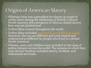  Whereas there was a precedent for slavery as a type of
  unfree labor during the settlement of British Colonial
  North America, the emergence of African chattel slavery
  here was not predestined.
 Unfree labor existed throughout the world.
 Unfree labor included indentured servitude and slavery
  (however, the two are different and were treated and
  understood as different by people who lived in colonial
  North America).
 Women, men, and children were included in the class of
  unfree laborers across the world. The systems in which they
  were denied freedom included slavery, serfdom, and
  indentured servitude.
 