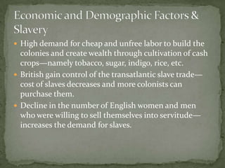  High demand for cheap and unfree labor to build the
  colonies and create wealth through cultivation of cash
  crops—namely tobacco, sugar, indigo, rice, etc.
 British gain control of the transatlantic slave trade—
  cost of slaves decreases and more colonists can
  purchase them.
 Decline in the number of English women and men
  who were willing to sell themselves into servitude—
  increases the demand for slaves.
 