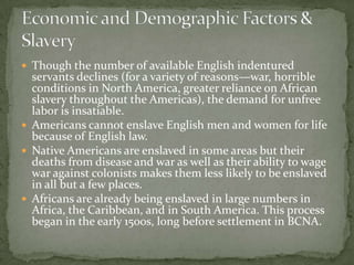 Though the number of available English indentured
  servants declines (for a variety of reasons—war, horrible
  conditions in North America, greater reliance on African
  slavery throughout the Americas), the demand for unfree
  labor is insatiable.
 Americans cannot enslave English men and women for life
  because of English law.
 Native Americans are enslaved in some areas but their
  deaths from disease and war as well as their ability to wage
  war against colonists makes them less likely to be enslaved
  in all but a few places.
 Africans are already being enslaved in large numbers in
  Africa, the Caribbean, and in South America. This process
  began in the early 1500s, long before settlement in BCNA.
 