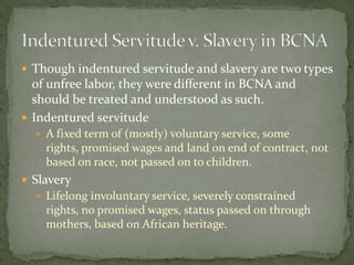  Though indentured servitude and slavery are two types
  of unfree labor, they were different in BCNA and
  should be treated and understood as such.
 Indentured servitude
   A fixed term of (mostly) voluntary service, some
    rights, promised wages and land on end of contract, not
    based on race, not passed on to children.
 Slavery
   Lifelong involuntary service, severely constrained
    rights, no promised wages, status passed on through
    mothers, based on African heritage.
 