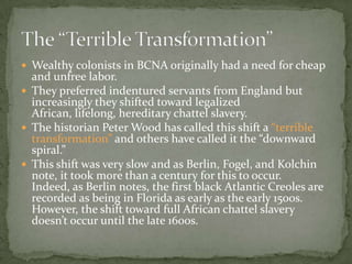  Wealthy colonists in BCNA originally had a need for cheap
  and unfree labor.
 They preferred indentured servants from England but
  increasingly they shifted toward legalized
  African, lifelong, hereditary chattel slavery.
 The historian Peter Wood has called this shift a “terrible
  transformation” and others have called it the “downward
  spiral.”
 This shift was very slow and as Berlin, Fogel, and Kolchin
  note, it took more than a century for this to occur.
  Indeed, as Berlin notes, the first black Atlantic Creoles are
  recorded as being in Florida as early as the early 1500s.
  However, the shift toward full African chattel slavery
  doesn’t occur until the late 1600s.
 