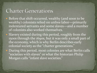  Before that shift occurred, wealthy (and soon to be
  wealthy) colonists relied on unfree labor—primarily
  indentured servants and some slaves—and a number
  of colonists also worked themselves.
 Slavery existed during this period, roughly from the
  1500s through the 1690s, but it was only a small part of
  the economy, which is why Berlin describes early
  colonial society as the “charter generations.”
 During this period, most colonies are what Berlin calls
  “societies with slaves” or what the historian Philip
  Morgan calls “infant slave societies.”
 