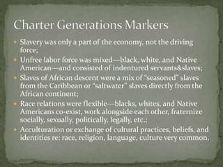  Slavery was only a part of the economy, not the driving
    force;
   Unfree labor force was mixed—black, white, and Native
    American—and consisted of indentured servants&slaves;
   Slaves of African descent were a mix of “seasoned” slaves
    from the Caribbean or “saltwater” slaves directly from the
    African continent;
   Race relations were flexible—blacks, whites, and Native
    Americans co-exist, work alongside each other, fraternize
    socially, sexually, politically, legally, etc.;
   Acculturation or exchange of cultural practices, beliefs, and
    identities re: race, religion, language, culture very common.
 