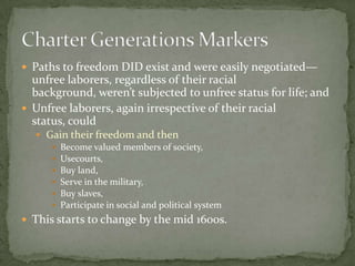  Paths to freedom DID exist and were easily negotiated—
  unfree laborers, regardless of their racial
  background, weren’t subjected to unfree status for life; and
 Unfree laborers, again irrespective of their racial
  status, could
   Gain their freedom and then
      Become valued members of society,
      Usecourts,
      Buy land,
      Serve in the military,
      Buy slaves,
      Participate in social and political system
 This starts to change by the mid 1600s.
 