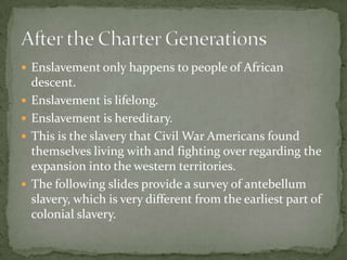  Enslavement only happens to people of African
    descent.
   Enslavement is lifelong.
   Enslavement is hereditary.
   This is the slavery that Civil War Americans found
    themselves living with and fighting over regarding the
    expansion into the western territories.
   The following slides provide a survey of antebellum
    slavery, which is very different from the earliest part of
    colonial slavery.
 