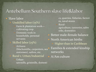  Slave labor                                 cs, quarries, fisheries, factori
                                              es, naval stores
   Unskilled labor (75%)
                                             Rural-
      Farm & plantation work—
                                              agriculture, tanneries, saltw
       cultivating crop
                                              orks, domestics
      Domestic work in
       households, personal          Better male-female balance
       servants                      North American births
   Skilled labor (25%)                  Higher than in Caribbean
      Artisans
       (blacksmiths, carpenters, sea  Families & extended kinship
       mstresses), sailors, etc.       networks
   Rural v. Urban/Industrial           A/Am culture
      Urban-
       sawmills, gristmills, domesti
 