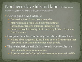  New England & Mid-Atlantic
    Domestics, farm hands, work in trades
    Many enslaved people used in urban settings
     (artisans, carpenters, shipping industries, etc.)
    Enslaved people’s quality of life varied by British, French, or
     Dutch masters.
 Groups are smaller, community more difficult to achieve
    Nature of work (generally in a home or on a farm) meant that
     they lived in isolation from other black people.
 The rise in African arrivals in the early 1700s results in a
    Rise in families and communities.
    A greater sense of Africans’ diverse cultures in American life.
 