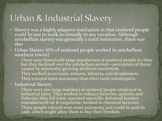  Slavery was a highly adaptive institution in that enslaved people
  could be put to work in virtually in any vocation. Although
  antebellum slavery was generally a rural institution, there was
  also
 Urban Slavery (6% of enslaved people worked in antebellum
  southern towns)
    There were historically large populations of enslaved people in cities
     but they declined over the antebellum period—perception of threat
     caused by autonomy, growing abolition movement.
    They worked as servants, artisans, laborers, and shopkeepers.
    They enjoyed more autonomy than their rural counterparts.
 Industrial Slavery
    There were also large numbers of enslaved people employed in
     industrial labor. They worked in tobacco factories, quarries and
     fisheries; they fell trees; operated sawmills; delivered lumber;
     manufactured tar & turpentine; worked in chemical factories.
    These people enjoyed even more autonomy and could be paid in
     cash, which might allow them to buy their freedom.
 