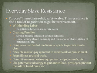  Purpose? Immediate relief, safety-valve. This resistance is
  also a tool of negotiation to get better treatment.
   Withholding Labor
      Negotiation between masters & slaves
   Creating Families
      Strong, flexible extended kinship networks
      Underscoring slaves’ humanity and resistance of chattel status, of
       paternalism, etc.
   Conjure or use herbal medicine or spells to punish master
      class.
     “Play ole massa”-pay ignorant to avoid work or punishment.
     Feign illness to avoid work.
     Commit arson or destroy equipment, crops, animals, etc.
     Use paternalist ideology to gain more food, privileges, prevent
      the sale of loved ones, etc.
 