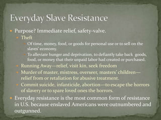  Purpose? Immediate relief, safety-valve.
   Theft
      Of time, money, food, or goods for personal use or to sell on the
       slaves’ economy.
      To alleviate hunger and deprivation, to defiantly take back goods,
       food, or money that their unpaid labor had created or purchased.
   Running Away—relief, visit kin, seek freedom
   Murder of master, mistress, overseer, masters’ children—
    relief from or retaliation for abusive treatment.
   Commit suicide, infanticide, abortion—to escape the horrors
    of slavery or to spare loved ones the horrors.
 Everyday resistance is the most common form of resistance
  in U.S. because enslaved Americans were outnumbered and
  outgunned.
 