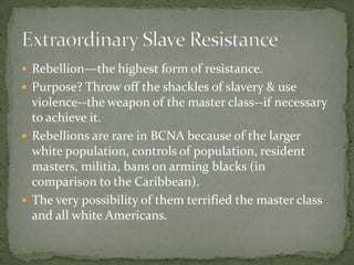  Rebellion—the highest form of resistance.
 Purpose? Throw off the shackles of slavery & use
  violence--the weapon of the master class--if necessary
  to achieve it.
 Rebellions are rare in BCNA because of the larger
  white population, controls of population, resident
  masters, militia, bans on arming blacks (in
  comparison to the Caribbean).
 The very possibility of them terrified the master class
  and all white Americans.
 